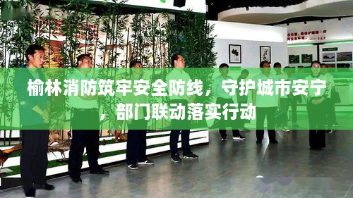榆林消防筑牢安全防线，守护城市安宁，部门联动落实行动